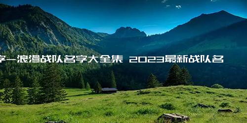 名字-浪漫战队名字大全集 2023最新战队名字大全(精选398个)